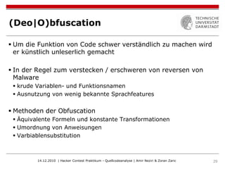 (Deo|O)bfuscation

 Um die Funktion von Code schwer verständlich zu machen wird
  er künstlich unleserlich gemacht

 In der Regel zum verstecken / erschweren von reversen von
  Malware
  krude Variablen- und Funktionsnamen
  Ausnutzung von wenig bekannte Sprachfeatures


 Methoden der Obfuscation
  Äquivalente Formeln und konstante Transformationen
  Umordnung von Anweisungen
  Varbiablensubstitution



         14.12.2010 | Hacker Contest Praktikum - Quellcodeanalyse | Amir Neziri & Zoran Zaric   29
 