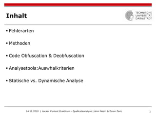 Inhalt

 Fehlerarten

 Methoden

 Code Obfuscation & Deobfuscation

 Analysetools:Auswhalkriterien

 Statische vs. Dynamische Analyse




         14.12.2010 | Hacker Contest Praktikum - Quellcodeanalyse | Amir Neziri & Zoran Zaric   3
 