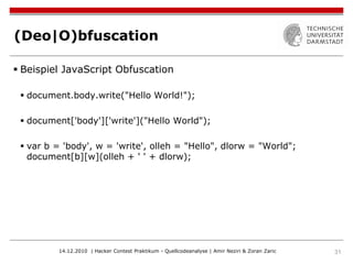(Deo|O)bfuscation

 Beispiel JavaScript Obfuscation

  document.body.write("Hello World!");

  document['body']['write']("Hello World");

  var b = 'body', w = 'write', olleh = "Hello", dlorw = "World";
   document[b][w](olleh + ' ' + dlorw);




         14.12.2010 | Hacker Contest Praktikum - Quellcodeanalyse | Amir Neziri & Zoran Zaric   31
 