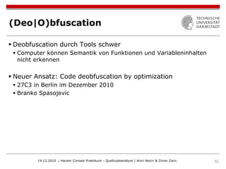 (Deo|O)bfuscation

 Deobfuscation durch Tools schwer
  Computer können Semantik von Funktionen und Variableninhalten
   nicht erkennen


 Neuer Ansatz: Code deobfuscation by optimization
  27C3 in Berlin im Dezember 2010
  Branko Spasojevic




         14.12.2010 | Hacker Contest Praktikum - Quellcodeanalyse | Amir Neziri & Zoran Zaric   32
 