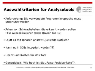 Auswahlkriterien für Analysetools

 Anforderung: Die verwendete Programmiersprache muss
  untertützt werden

 Arten von Schwachstellen, die erkannt werden sollen
  Für Webapplikationen (siehe OWASP Top-10)


 Läuft es mit Binären anstatt Quellcode Dateien?

 Kann es in IDEs integriert werden???

 Lizenz und Kosten für das Tool

 Genauigkeit: Wie hoch ist die „False-Positive-Rate“?
         14.12.2010 | Hacker Contest Praktikum - Quellcodeanalyse | Amir Neziri & Zoran Zaric   34
 