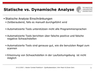 Statische vs. Dynamische Analyse

 Statische Analyse Einschränkungen
  Zeitberaubend, falls es manuell durchgeführt wird

  Automatisierte Tools unterstützen nicht alle Programmiersprachen

  Automatisierte Tools berichten über falsche positive und falsche
   negative Schwachstellen

  Automatisierte Tools sind genauso gut, wie die benutzten Regel zum
   scannen

  Erkennung von Schwachstellen in der Laufzeitumgebung ist nicht
   möglich


         14.12.2010 | Hacker Contest Praktikum - Quellcodeanalyse | Amir Neziri & Zoran Zaric   36
 