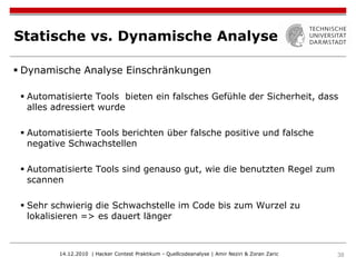 Statische vs. Dynamische Analyse

 Dynamische Analyse Einschränkungen

  Automatisierte Tools bieten ein falsches Gefühle der Sicherheit, dass
   alles adressiert wurde

  Automatisierte Tools berichten über falsche positive und falsche
   negative Schwachstellen

  Automatisierte Tools sind genauso gut, wie die benutzten Regel zum
   scannen

  Sehr schwierig die Schwachstelle im Code bis zum Wurzel zu
   lokalisieren => es dauert länger



         14.12.2010 | Hacker Contest Praktikum - Quellcodeanalyse | Amir Neziri & Zoran Zaric   38
 