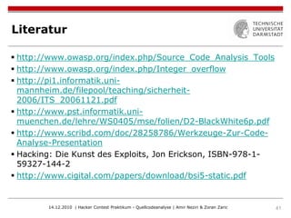 Literatur

 http://www.owasp.org/index.php/Source_Code_Analysis_Tools
 http://www.owasp.org/index.php/Integer_overflow
 http://pi1.informatik.uni-
  mannheim.de/filepool/teaching/sicherheit-
  2006/ITS_20061121.pdf
 http://www.pst.informatik.uni-
  muenchen.de/lehre/WS0405/mse/folien/D2-BlackWhite6p.pdf
 http://www.scribd.com/doc/28258786/Werkzeuge-Zur-Code-
  Analyse-Presentation
 Hacking: Die Kunst des Exploits, Jon Erickson, ISBN-978-1-
  59327-144-2
 http://www.cigital.com/papers/download/bsi5-static.pdf


        14.12.2010 | Hacker Contest Praktikum - Quellcodeanalyse | Amir Neziri & Zoran Zaric   41
 