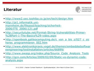 Literatur

 http://www2.swc.toshiba.co.jp/en/tech/design.htm
 http://pi1.informatik.uni-
  mannheim.de/filepool/teaching/sicherheit-
  2006/ITS_20061121.pdf
 http://securitytube.net/Format-String-Vulnerabilities-Primer-
  %28Part-1-The-Basics%29-video.aspx
 http://openbook.galileocomputing.de/c_von_a_bis_z/027_c_sic
  heres_programmieren_002.htm
 http://www.elektronikpraxis.vogel.de/themen/embeddedsoftwar
  eengineering/testinstallation/articles/66899/
 http://www.owasp.org/index.php/Source_Code_Analysis_Tools
 http://gcn.com/Articles/2009/02/09/Static-vs-dynamic-code-
  analysis.aspx

        14.12.2010 | Hacker Contest Praktikum - Quellcodeanalyse | Amir Neziri & Zoran Zaric   42
 