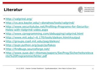 Literatur

 http://valgrind.org/
 http://cs.ecs.baylor.edu/~donahoo/tools/valgrind/
 http://www.securitytube.net/Profiling-Programs-for-Security-
  Holes-with-Valgrind-video.aspx
 http://www.cprogramming.com/debugging/valgrind.html
 http://www.mit.edu/~6.170/tools/daikon.html#output
 http://groups.csail.mit.edu/pag/daikon/
 http://pypi.python.org/pypi/pyflakes
 http://findbugs.sourceforge.net/
 http://www.suse.de/~thomas/papers/SecProg/Sicherheitsreleva
  nte%20Programmierfehler.pdf



        14.12.2010 | Hacker Contest Praktikum - Quellcodeanalyse | Amir Neziri & Zoran Zaric   43
 