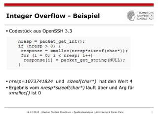 Integer Overflow - Beispiel

 Codestück aus OpenSSH 3.3




 nresp=1073741824 und sizeof(char*) hat den Wert 4
 Ergebnis vom nresp*sizeof(char*) läuft über und Arg für
  xmalloc() ist 0



         14.12.2010 | Hacker Contest Praktikum - Quellcodeanalyse | Amir Neziri & Zoran Zaric   7
 