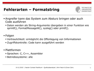 Fehlerarten – Formatstring

 Angreifer kann das System zum Absturz bringen oder auch
  Code ausführen
  Daten werden als String-Argumente übergeben in einer Funktion wie
   sprintf(), FormatMessageW(), syslog() oder printf().


 Folgen
  Vertraulichkeit: ermöglicht die Offenlegung von Informationen
  Zugriffskontrolle: Code kann ausgeführt werden


 Plattformen
  Sprachen: C, C++, Assembler
  Betriebssysteme: alle



           14.12.2010 | Hacker Contest Praktikum - Quellcodeanalyse | Amir Neziri & Zoran Zaric   8
 