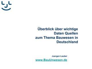 Überblick über wichtige
Daten Quellen
zum Thema Bauwesen in
Deutschland
Juergen Lauber
www.BauUnwesen.de
 