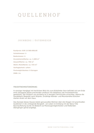 Q U E L L E N H O F
J O C H B E R G | Ö S T E R R E I C H
Kaufpreis: EUR 13.900.000,00
Schlafzimmer: 5
Badezimmer: 6
Grundstücksfläche: ca. 1.608 m2
Gesamtfläche: ca. 760 m2
Wohn-/Nutzfläche: ca. 533 m2
Verfügbarkeit: sofort
Parkmöglichkeiten: 6 Garagen
HWB: i.A.
FREIZEITWOHNSITZWIDMUNG
In sonniger Hanglage mit herrlichem Blick bis zum Kitzbüheler Horn befindet sich am Ende
einer Sackgasse dieses prachtvolle Landhaus mit Gästehaus (als Freizeitwohnsitz
gewidmet). Der Ortskern von Jochberg ist in wenigen Fahrminuten erreichbar, ebenso die
Gondelbahn Wagstätt samt Skipiste. Unzählige Wander- und Mountainbike-Strecken
starten direkt vor dem Haus.
Das Konzept dieses Hauses bietet genussvolles Wohnen über drei Etagen mit prachtvollen
Ausblicken in die umliegende Bergwelt - ein Leben im Einklang mit der Natur! Die
Raumaufteilung wurde mit Bedacht auf Rückzugsmöglichkeiten und fließenden
Übergängen genial angelegt.
W W W . F I R S T K I T Z B U E H E L . C O M
 