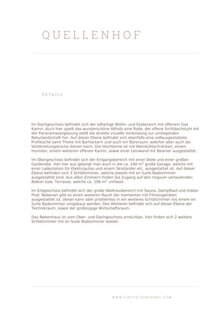 Q U E L L E N H O F
D E T A I L S
Im Dachgeschoss befindet sich der loftartige Wohn- und Essbereich mit offenem Gas
Kamin. Auch hier spielt das wunderschöne Altholz eine Rolle, der offene Sichtdachstuhl mit
der Panoramaverglasung stellt die direkte visuelle Verbindung zur umliegenden
Naturlandschaft her. Auf dieser Ebene befindet sich ebenfalls eine vollausgestattete
Profiküche samt Theke mit Barhockern und auch ein Büroraum, welcher aber auch als
Vorbereitungsküche dienen kann. Die Hochtenne ist mit Weinkühlschränken, einem
Humidor, einem weiteren offenen Kamin, sowie einer Leinwand mit Beamer ausgestattet.
Im Obergeschoss befindet sich der Eingangsbereich mit einer Diele und einer großen
Garderobe. Von hier aus gelangt man auch in die ca. 140 m2
große Garage, welche mit
einer Ladestation für Elektroautos und einem Skiständer etc. ausgestattet ist. Auf dieser
Ebene befinden sich 3 Schlafzimmer, welche jeweils mit en Suite Badezimmer
ausgestattet sind. Aus allen Zimmern finden Sie Zugang auf den ringsum verlaufenden
Balkon bzw. Terrasse, welche ca. 106 m2
umfasst.
Im Erdgeschoss befindet sich der große Wellnessbereich mit Sauna, Dampfbad und Indoor
Pool. Nebenan gibt es einen weiteren Raum der momentan mit Fitnessgeräten
ausgestattet ist, dieser kann aber problemlos in ein weiteres Schlafzimmer mit einem en
Suite Badezimmer umgebaut werden. Des Weiteren befindet sich auf dieser Ebene der
Technikraum, sowie der großzügige Wirtschaftsraum.
Das Nebenhaus ist vom Ober- und Dachgeschoss erreichbar, hier finden sich 2 weitere
Schlafzimmer mit en Suite Badezimmer wieder.
W W W . F I R S T K I T Z B U E H E L . C O M
 