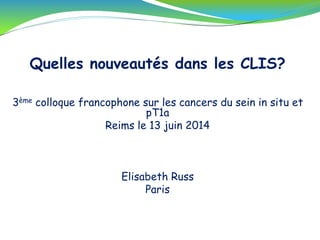 Quelles nouveautés dans les CLIS?
3ème colloque francophone sur les cancers du sein in situ et
pT1a
Reims le 13 juin 2014
Elisabeth Russ
Paris
 