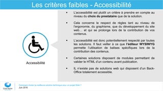 Comment choisir la meilleure solution technique pour un projet Web ?
Juin 2016
Les critères faibles - Accessibilité
Accessibilité
 L’accessibilité est plutôt un critère à prendre en compte au
niveau du choix du prestataire que de la solution.
 Cela concerne le respect de règles tant au niveau de
l’ergonomie, du graphisme, que du développement du site
web… et qui se prolonge lors de la contribution de vos
contenus.
 L’accessibilité est donc potentiellement respecté par toutes
les solutions. Il faut veiller à ce que l’éditeur WYSIWYG
permette l’utilisation de balises spécifiques lors de la
contribution des contenus.
 Certaines solutions disposent de modules permettant de
valider le HTML d’un contenu avant publication.
 IL n’existe pas de solutions web qui disposent d’un Back-
Office totalement accessible.
 