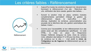 Comment choisir la meilleure solution technique pour un projet Web ?
Juin 2016
Les critères faibles - Référencement
Référencement
 Aujourd’hui toutes les solutions disposent de mécanisme(s)
favorisant le référencement d’un site : Réécriture des
urls, vérification des liens cassés, gestion des balises, …
 Suivant la solution mise en place, certains modules
complémentaires permettent d’élargir la gestion du
référencement depuis le back-office : XML
sitemap, duplication de contenus, personnalisation plus
poussée de la réécriture des urls, gestion automatique des
balises <meta>…
 Comme pour l’accessibilité, le bon référencement d’un site
passe aussi par des compétences spécifiques : le code
HTML, la mise en place du Responsive
Design, l’éditorial, (longueur du texte, choix de certains
mots, utilisation des balises H1 à H6 pour les titres, nombre
de contenus sur le site…) : c’est plutôt le choix de
l’intégrateur ou de l’agence de référencement qui est ici
discriminant.
 