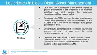 Comment choisir la meilleure solution technique pour un projet Web ?
Juin 2016
Les critères faibles – Digital Asset Management
Mini DAM
 La « mini-DAM » correspond à des besoin simples de
gestion documentaire et est comparable à un répertoire
spécifique où sont rangés les documents
bureautiques, vidéos, images, audios…
 Certaines « mini-DAM » sont plus évoluées que d’autres et
peuvent s’appuyer sur un schéma de métadonnées de type
« Dublin Core » ou encore de disposer d’une gestion
granulaire des droits.
 Différents outils de manipulation des images peuvent être
proposés nativement ou sous forme de module
(redimensionnement, crop, …).
 La gestion du « lock in / Lock out » qui consiste à bloquer
un document à la modification, la possibilité de revenir à
une version précédente du fichier concernent plutôt les
solutions portails que les solutions CMS.
 