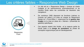Comment choisir la meilleure solution technique pour un projet Web ?
Juin 2016
Les critères faibles – Responsive Web Design
Responsive
Front
FO
 Un site est en « Responsive Design » lorsque sa charte
s’adapte et de redimensionne automatiquement et de
manière fluide selon les contraintes de résolution des
navigateurs
 De nombreux CMS disposent de fonctions (natives ou
module) qui aident à la prise en charge du Responsive
Design en « Front-Office », notamment sur la gestion des
images où la mise en place de « thèmes » (ensemble de
gabarits) spécifiques.
 Ces aspects restent très limités et la majeure partie du
travail reste à la charge du prestataire en phase de
conception ergonomique puis en développement
 