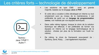 Comment choisir la meilleure solution technique pour un projet Web ?
Juin 2016
Les critères forts – technologie de développement
 Les solutions de type CMS sont, en grande
majorité, basées sur le langage Java et PHP.
 Si votre site a vocation à être développé en interne ou tout
simplement suivi au niveau de la maintenance, il est
préférable de partir sur un langage de programmation
connu, voir maitrisé par vos équipes techniques.
 Dans cette même logique, lorsque le choix de la solution
technique est effectué, il est préférable de former vos
équipes en interne sur le langage technologique de la
solution choisie (en plus de la formation sur l’outil lui-
même).
 De même, le choix du framework sous-jacent (ie :
Symfony, Zend, Ruby, …) est également important.
Techno :
Java ? PHP ?
Autre ?
 