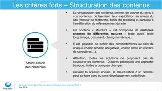 Comment choisir la meilleure solution technique pour un projet Web ?
Juin 2016
Les critères forts – Structuration des contenus
Structuration
des contenus
 La structuration des contenus permet de donner du sens à
vos contenus, de favoriser leur exploitation au niveau du
site (moteur de recherche, blocs de rebonds) et participe à
l’amélioration du référencement du site.
 Un contenu « structuré » est composée de multiples
champs de différentes natures : texte court, texte
long, image, document, champ numérique…
 Il est possible de définir des comportements au sein de
chaque champ (champ obligatoire, champ limité en nombre
de caractères…).
 Attention, toutes les solutions ne proposent pas de
structurer les contenus. D’autres proposent une approche
basique, limitée à quelques champs.
 Suivant la solution choisie, la structuration d’un contenu
peut se faire avec ou sans développement spécifique.
 