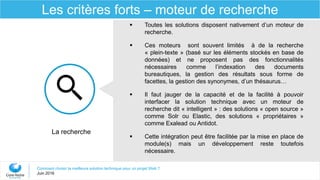 Comment choisir la meilleure solution technique pour un projet Web ?
Juin 2016
Les critères forts – moteur de recherche
 Toutes les solutions disposent nativement d’un moteur de
recherche.
 Ces moteurs sont souvent limités à de la recherche
« plein-texte » (basé sur les éléments stockés en base de
données) et ne proposent pas des fonctionnalités
nécessaires comme l’indexation des documents
bureautiques, la gestion des résultats sous forme de
facettes, la gestion des synonymes, d’un thésaurus…
 Il faut jauger de la capacité et de la facilité à pouvoir
interfacer la solution technique avec un moteur de
recherche dit « intelligent » : des solutions « open source »
comme Solr ou Elastic, des solutions « propriétaires »
comme Exalead ou Antidot.
 Cette intégration peut être facilitée par la mise en place de
module(s) mais un développement reste toutefois
nécessaire.
La recherche
 