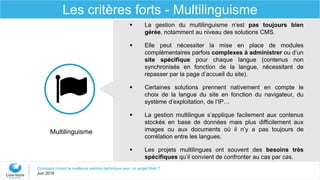 Comment choisir la meilleure solution technique pour un projet Web ?
Juin 2016
Les critères forts - Multilinguisme
 La gestion du multilinguisme n’est pas toujours bien
gérée, notamment au niveau des solutions CMS.
 Elle peut nécessiter la mise en place de modules
complémentaires parfois complexes à administrer ou d’un
site spécifique pour chaque langue (contenus non
synchronisés en fonction de la langue, nécessitant de
repasser par la page d’accueil du site).
 Certaines solutions prennent nativement en compte le
choix de la langue du site en fonction du navigateur, du
système d’exploitation, de l’IP…
 La gestion multilingue s’applique facilement aux contenus
stockés en base de données mais plus difficilement aux
images ou aux documents où il n’y a pas toujours de
corrélation entre les langues.
 Les projets multilingues ont souvent des besoins très
spécifiques qu’il convient de confronter au cas par cas.
Multilinguisme
 