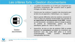 Comment choisir la meilleure solution technique pour un projet Web ?
Juin 2016
Les critères forts – Gestion documentaire
 La gestion documentaire ne se limite pas uniquement aux
documents bureautiques. Elle concerne aussi la gestion
d’images, de vidéos, de sons.
 Comme pour les contenus, la gestion des documents peut
se faire via une approche « hiérarchique » ou « logique ».
 Mais la grande différentes entre les solutions concernent la
mise en place de certaines fonctionnalités plus abouties et
se rapprochant du fonctionnement d’une GED : révision
sur les documents, annotations, prise en charge et gestion
de schéma de métadonnées, gestion de droits
spécifiques, gestion du « lock in / lock out », …
 Aujourd’hui, de plus en plus de solutions CMS et portails
disposent de connecteurs permettant de s’interfacer plus
facilement avec des outils GED grâce à la norme
d’interopérabilité CMIS (Content Management
Interoperability Services).
Gestion
documentaire
 