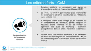 Comment choisir la meilleure solution technique pour un projet Web ?
Juin 2016
Les critères forts - CxM
 Certaines solutions se démarquent des autres en
proposant une gestion de l’expérience utilisateur (CXM)
 Le « CXM » permet de personnaliser et de recommander
les contenus d’un site en se basant sur ce que l’utilisateur a
vu ou souhaite voir.
 Il correspond surtout à une stratégie qui, en se basant sur
le comportement de l’internaute, permet d’acquérir de
nouveaux clients potentiels ou de les fidéliser via
également des outils de marketing automation
(enregistrement dans un CRM, newsletter personnalisée
…)
 Si votre site a une vocation marchande, Il est intéressant
de choisir solution intégrant des fonctionnalités de CXM, ou
de vérifier l’intégration d’un outil tiers au sein de la solution
retenue
Personnalisation
de l’expérience
utilisateur
 