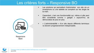 Comment choisir la meilleure solution technique pour un projet Web ?
Juin 2016
Les critères forts – Responsive BO
Responsive
Back
BO
 Les solutions qui permettent d’administrer son site via un
smartphone ou une tablette se comptent sur les doigts de
la main.
 Cependant, c’est une fonctionnalité qui, même si elle peut
être considérée comme « gadget » aujourd’hui, se
démocratise de plus en plus.
 « L’administrabilité » d’un site depuis différents terminaux
va devenir progressivement indispensable.
 