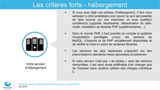 Comment choisir la meilleure solution technique pour un projet Web ?
Juin 2016
Les critères forts - hébergement
 Si vous avez déjà une solution d’hébergement, il faut vous
adresser à votre prestataire pour savoir ce qu’il est possible
de faire tourner sur ces machines, et sous quelle(s)
condition(s) (upgrade nécessaires, désactivation du safe-
mode, installation de libraires PHP supplémentaires…).
 Dans le monde PHP, il faut prendre en compte le système
d’exploitation (privilégier Linux), les versions de
MySQL, d’Apache et de PHP actuellement disponibles et
de vérifier la mise en place de certaines librairies.
 Les solutions les plus répandues s’appuient sur des
préconisations standards mieux sécurisées et pérennes.
 Si votre serveur n’est pas « en phase » avec les versions
demandées, il est sans doute préférable d’en changer que
de l’imposer dans certains cahiers des charges (véridique
!).
Votre serveur
d’hébergement
 