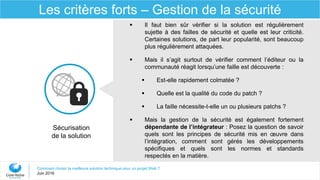 Comment choisir la meilleure solution technique pour un projet Web ?
Juin 2016
Les critères forts – Gestion de la sécurité
 Il faut bien sûr vérifier si la solution est régulièrement
sujette à des failles de sécurité et quelle est leur criticité.
Certaines solutions, de part leur popularité, sont beaucoup
plus régulièrement attaquées.
 Mais il s’agit surtout de vérifier comment l’éditeur ou la
communauté réagit lorsqu’une faille est découverte :
 Est-elle rapidement colmatée ?
 Quelle est la qualité du code du patch ?
 La faille nécessite-t-elle un ou plusieurs patchs ?
 Mais la gestion de la sécurité est également fortement
dépendante de l’intégrateur : Posez la question de savoir
quels sont les principes de sécurité mis en œuvre dans
l’intégration, comment sont gérés les développements
spécifiques et quels sont les normes et standards
respectés en la matière.
Sécurisation
de la solution
 