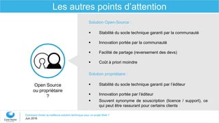Comment choisir la meilleure solution technique pour un projet Web ?
Juin 2016
Les autres points d’attention
Open Source
ou propriétaire
?
Solution Open-Source :
 Stabilité du socle technique garanti par la communauté
 Innovation portée par la communauté
 Facilité de partage (reversement des devs)
 Coût à priori moindre
Solution propriétaire :
 Stabilité du socle technique garanti par l’éditeur
 Innovation portée par l’éditeur
 Souvent synonyme de souscription (licence / support), ce
qui peut être rassurant pour certains clients
 