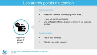Comment choisir la meilleure solution technique pour un projet Web ?
Juin 2016
Les autres points d’attention
Payant ou
gratuit ?
(socle)
Solution payante :
 Rassurant : offre de support (bug socle, audit…)
 … des prix parfois exorbitants
 Une tarification difficile à évaluer en amont et sur plusieurs
années
Solution gratuite :
 Pas de frais annexes
 Attention aux coûts cachés !
 