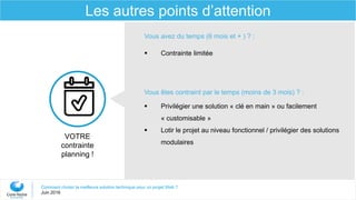 Comment choisir la meilleure solution technique pour un projet Web ?
Juin 2016
Les autres points d’attention
VOTRE
contrainte
planning !
Vous avez du temps (6 mois et + ) ? :
 Contrainte limitée
Vous êtes contraint par le temps (moins de 3 mois) ? :
 Privilégier une solution « clé en main » ou facilement
« customisable »
 Lotir le projet au niveau fonctionnel / privilégier des solutions
modulaires
 