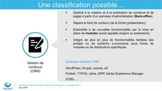 Comment choisir la meilleure solution technique pour un projet Web ?
Juin 2016
Une classification possible…
Gestion de
contenus
(CMS)
 Destiné à la création et à la publication de contenus et de
pages à partir d’un panneau d’administration (Back-office).
 Sépare le fond (le contenu) de la forme (présentation).
 Extensible à de nouvelles fonctionnalités par la mise en
place de modules (aussi appelés plugins ou extensions).
 Intègre de plus en plus de fonctionnalités héritées des
portails ou de solutions e-commerce sous forme de
modules ou de distributions spécifiques.
Quelques solutions CMS :
WordPress, Drupal, Joomla, eZ
Publish, TYPO3, Jahia, SPIP, Adobe Expérience Manager
(CQ5)….
 