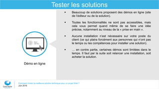Comment choisir la meilleure solution technique pour un projet Web ?
Juin 2016
Tester les solutions
Démo en ligne
 Beaucoup de solutions proposent des démos en ligne (site
de l’éditeur ou de la solution).
 Toutes les fonctionnalités ne sont pas accessibles, mais
cela vous permet quand même de se faire une idée
précise, notamment au niveau de la « prise en main ».
 Aucune installation n’est nécessaire sur votre poste du
client (ce qui plaira forcément aux personnes qui n’ont pas
le temps ou les compétences pour installer une solution).
 … en contre partie, certaines démos sont limitées dans le
temps. Il faut par la suite soit relancer une installation, soit
acheter la solution.
 