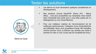 Comment choisir la meilleure solution technique pour un projet Web ?
Juin 2016
Tester les solutions
 Les démos en local nécessitent quelques compétences en
développement.
 Des solutions comme EasyPHP, Wamp (Pc) , Mamp
(Mac)… sont plus accessibles aux néophytes mais restent
dans l’ensemble plus lente que si vous étiez passé par un
hébergement ou une Virtual Machine.
 Pour une meilleure maitrise de l’environnement (et de
meilleures performances), l’utilisation d’une Virtual Machine
est préférable. Nous vous conseillons Oracle VM VirtuaBox
comme premier choix ou Bitnami (qui semble plus facile à
prendre en main si vous n’avez pas de compétences linux).
Démo en local
 