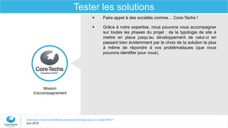Comment choisir la meilleure solution technique pour un projet Web ?
Juin 2016
Tester les solutions
Mission
d’accompagnement
 Faire appel à des sociétés comme… Core-Techs !
 Grâce à notre expertise, nous pouvons vous accompagner
sur toutes les phases du projet : de la typologie de site à
mettre en place jusqu’au développement de celui-ci en
passant bien évidemment par le choix de la solution la plus
à même de répondre à vos problématiques (que nous
pouvons identifier pour vous).
 