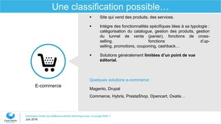 Comment choisir la meilleure solution technique pour un projet Web ?
Juin 2016
Une classification possible…
E-commerce
 Site qui vend des produits, des services.
 Intègre des fonctionnalités spécifiques liées à sa typologie :
catégorisation du catalogue, gestion des produits, gestion
du tunnel de vente (panier), fonctions de cross-
selling, fonctions d’up-
selling, promotions, couponing, cashback…
 Solutions généralement limitées d’un point de vue
éditorial.
Quelques solutions e-commerce :
Magento, Drupal
Commerce, Hybris, PrestaShop, Opencart, Oxatis…
 