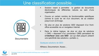 Comment choisir la meilleure solution technique pour un projet Web ?
Juin 2016
Une classification possible…
Documentaire
 Solution visant à permettre la gestion de documents
électroniques de différentes natures au sein d’une
organisation.
 Couvre un certain nombre de fonctionnalités spécifiques
comme le cycle de vie d’un document, de sa création
jusqu’à son archivage.
 De plus en plus de solutions GED disposent d’un front-
office accessible via un navigateur internet.
 Dans la même logique, de plus en plus de solutions
« CMS » disposent d’un connecteur CMIS permettant de
s’interfacer avec une GED (ce qui était jusqu'à’ présent
une spécificité des solutions « portails »).
Quelques solutions de GED :
Alfresco, Documentum, Nuxeo…
 