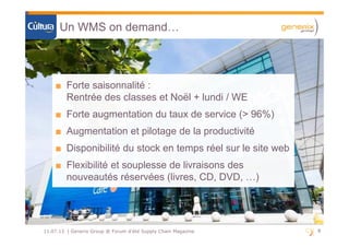 8811.07.13 | Generix Group @ Forum d'été Supply Chain Magazine
Un WMS on demand…
■ Forte saisonnalité :
Rentrée des classes et Noël + lundi / WE
■ Forte augmentation du taux de service (> 96%)
■ Augmentation et pilotage de la productivité
■ Disponibilité du stock en temps réel sur le site web
■ Flexibilité et souplesse de livraisons des
nouveautés réservées (livres, CD, DVD, …)
■ Forte saisonnalité :
Rentrée des classes et Noël + lundi / WE
■ Forte augmentation du taux de service (> 96%)
■ Augmentation et pilotage de la productivité
■ Disponibilité du stock en temps réel sur le site web
■ Flexibilité et souplesse de livraisons des
nouveautés réservées (livres, CD, DVD, …)
 