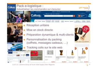 9911.07.13 | Generix Group @ Forum d'été Supply Chain Magazine
Pack e-logistique :
Industrialiser les commandes sur-mesures
■ Réception unitaire
■ Mise en stock directe
■ Préparation dynamique & multi-clients
■ Personnalisation du packing
(coffrets, messages cadeaux, …)
■ Tracking colis sur le site web
■ Réception unitaire
■ Mise en stock directe
■ Préparation dynamique & multi-clients
■ Personnalisation du packing
(coffrets, messages cadeaux, …)
■ Tracking colis sur le site web
 