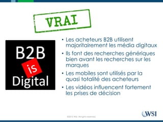 ©2015 WSI. All rights reserved.
•  Les acheteurs B2B utilisent
majoritairement les média digitaux
•  Ils font des recherches génériques
bien avant les recherches sur les
marques
•  Les mobiles sont utilisés par la
quasi totalité des acheteurs
•  Les vidéos influencent fortement
les prises de décision
 