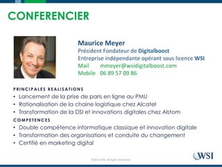 ©2015 WSI. All rights reserved.
PRINCIPALES REALISATIONS
•  Lancement de la prise de paris en ligne au PMU
•  Rationalisation de la chaine logistique chez Alcatel
•  Transformation de la DSI et innovations digitales chez Alstom
COMPETENCES
•  Double compétence informatique classique et innovation digitale
•  Transformation des organisations et conduite du changement
•  Certifié en marketing digital
CONFERENCIER
Maurice	
  Meyer	
  
Président	
  Fondateur	
  de	
  Digitalboost	
  
Entreprise	
  indépendante	
  opérant	
  sous	
  licence	
  WSI	
  
Mail	
   	
  mmeyer@wsidigitalboost.com	
  
Mobile 	
  06	
  89	
  57	
  09	
  86	
  	
  	
  
 