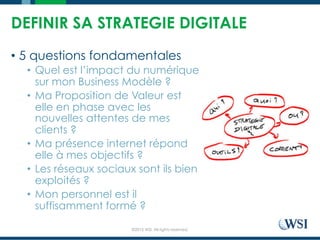©2015 WSI. All rights reserved.
DEFINIR SA STRATEGIE DIGITALE
•  5 questions fondamentales
•  Quel est l’impact du numérique
sur mon Business Modèle ?
•  Ma Proposition de Valeur est
elle en phase avec les
nouvelles attentes de mes
clients ?
•  Ma présence internet répond
elle à mes objectifs ?
•  Les réseaux sociaux sont ils bien
exploités ?
•  Mon personnel est il
suffisamment formé ?
 