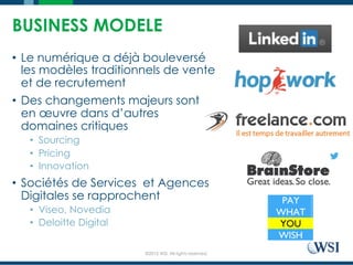 ©2015 WSI. All rights reserved.
BUSINESS MODELE
•  Le numérique a déjà bouleversé
les modèles traditionnels de vente
et de recrutement
•  Des changements majeurs sont
en œuvre dans d’autres
domaines critiques
•  Sourcing
•  Pricing
•  Innovation
•  Sociétés de Services et Agences
Digitales se rapprochent
•  Viseo, Novedia
•  Deloitte Digital
 