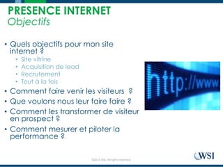 ©2015 WSI. All rights reserved.
PRESENCE INTERNET
Objectifs
•  Quels objectifs pour mon site
internet ?
•  Site vitrine
•  Acquisition de lead
•  Recrutement
•  Tout à la fois
•  Comment faire venir les visiteurs ?
•  Que voulons nous leur faire faire ?
•  Comment les transformer de visiteur
en prospect ?
•  Comment mesurer et piloter la
performance ?
 