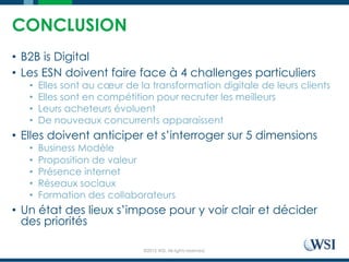 ©2015 WSI. All rights reserved.
CONCLUSION
•  B2B is Digital
•  Les ESN doivent faire face à 4 challenges particuliers
•  Elles sont au cœur de la transformation digitale de leurs clients
•  Elles sont en compétition pour recruter les meilleurs
•  Leurs acheteurs évoluent
•  De nouveaux concurrents apparaissent
•  Elles doivent anticiper et s’interroger sur 5 dimensions
•  Business Modèle
•  Proposition de valeur
•  Présence internet
•  Réseaux sociaux
•  Formation des collaborateurs
•  Un état des lieux s’impose pour y voir clair et décider
des priorités
 