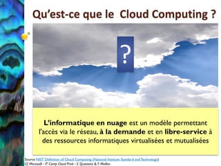 Qu’est-ce que le Cloud Computing ?


                                                            ?

            L’informatique en nuage est un modèle permettant
         l'accès via le réseau, à la demande et en libre-service à
           des ressources informatiques virtualisées et mutualisées

Source NIST Definition of Cloud Computing (National Institute Standard and Technology)
Cf. Microsoft - IT Camp Cloud Privé - S. Quastana & F. Meillon
 
