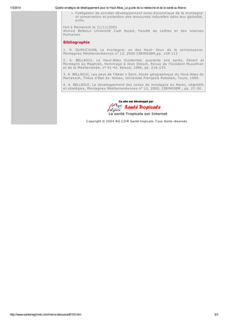1/3/2014

Quelle stratégie de développement pour le Haut-Atlas_Le guide de la médecine et de la santé au Maroc

l'obligation de concilie r dé ve loppe m e nt socio-é conom ique de la m ontagne
e t conse rvation e t prote ction de s re ssource s nature lle s dans le ur globalité ,
e nfin.
Fait à Marrak e ch le 21/11/2002
Ahm e d Be llaoui Unive rsité C adi Ayyad, Faculté
Hum aine s

de

Le ttre s e t de s

scie nce s

Bibliographie
1. H. GUMUC HIAN, La m ontagne , un de s Haut- lie ux de la connaissance ,
Montagne s Mé dite rrané e nne s n° 12, 2000 C ER MO SEM,pp. 109-112
2. A. BELLAO UI, Le Haut-Atlas O ccide ntal, quarante ans aprè s, Dé se rt e t
Montagne au Maghre b, Hom m age à Je an Dre sch, R e vue de l'O ccide nt Musulm an
e t de la Mé dite rrané e , n° 41-42, Edisud, 1986, pp. 216-233.
3. A. BELLAO UI, Le s pays de l'Adrar n De rn, é tude gé ographique du Haut-Atlas de
Marrak e ch, Thè se d'Etat é s- le ttre s, Unive rsité Françaois R abe lais, Tours, 1989.
4. A. BELLAO UI, Le dé ve loppe m e nt de s zone s de m ontagne au Maroc, obje tctifs
e t straté gie s, Montagne s Mé dite rrané e nne s n° 12, 2000, C ER MO SEM , pp. 27-30.

C opyright © 2 0 0 4 N G C O M Santé tropic ale. T ous droits rés ervés .

http://www.santemaghreb.com/maroc/aboussad0103.htm

3/3

 