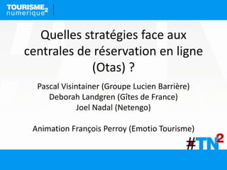 Pascal Visintainer (Groupe Lucien Barrière)
Deborah Landgren (Gîtes de France)
Joel Nadal (Netengo)
Animation François Perroy (Emotio Tourisme)
Quelles stratégies face aux
centrales de réservation en ligne
(Otas) ?
 