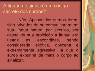 A língua de sinais é um código secreto dos surdos?  Não, Apesar dos surdos terem sido privados de se comunicarem em sua língua natural por séculos, por causa de sua proibição a língua era usada as escondidas, sendo considerada exótica, obscena e extremamente agressiva, já que o surdo expunha de mais o corpo ao sinalizar.  